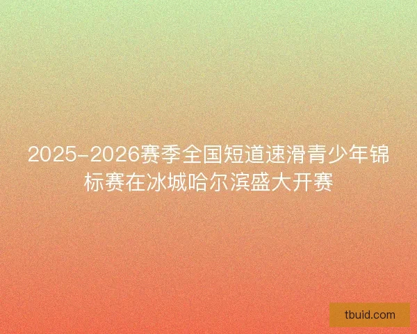 2025-2026赛季全国短道速滑青少年锦标赛在冰城哈尔滨盛大开赛