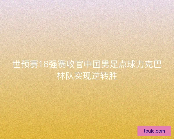 世预赛18强赛收官中国男足点球力克巴林队实现逆转胜